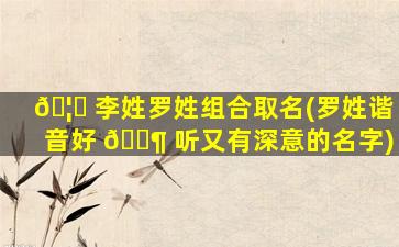 🦄 李姓罗姓组合取名(罗姓谐音好 🐶 听又有深意的名字)